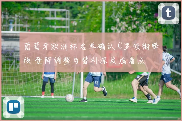 葡萄牙欧洲杯名单确认 C罗领衔锋线 登阵调整与替补深度成看点