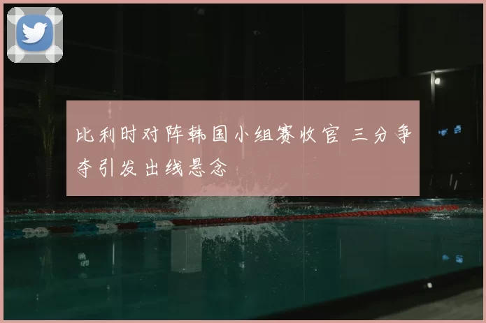 比利时对阵韩国小组赛收官 三分争夺引发出线悬念
