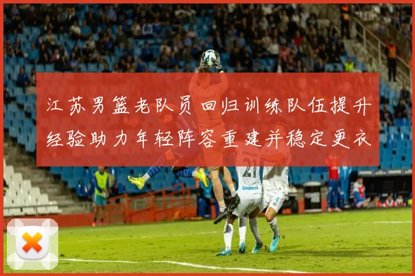 江苏男篮老队员回归训练队伍提升经验助力年轻阵容重建并稳定更衣室