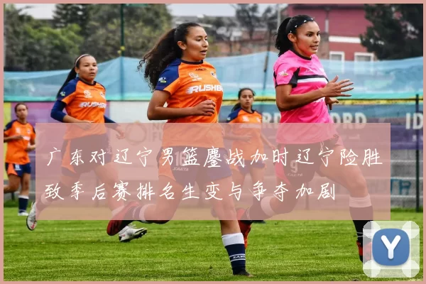 广东对辽宁男篮鏖战加时辽宁险胜致季后赛排名生变与争夺加剧