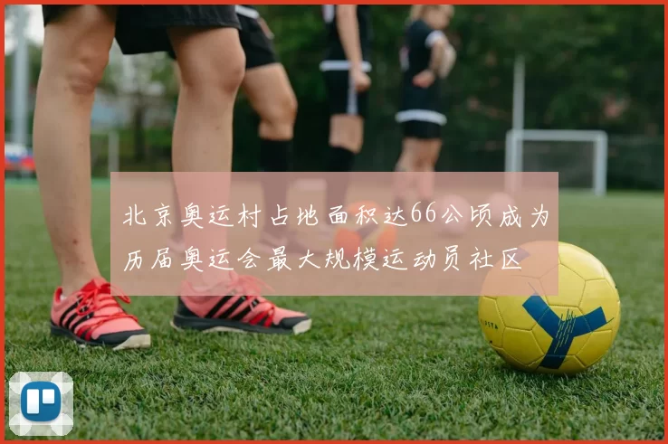 北京奥运村占地面积达66公顷成为历届奥运会最大规模运动员社区