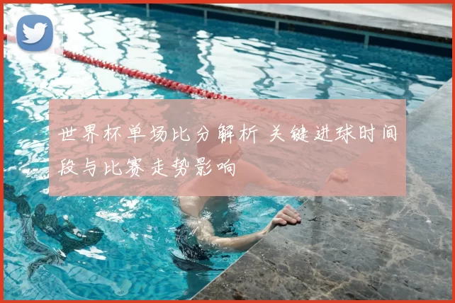 世界杯单场比分解析 关键进球时间段与比赛走势影响