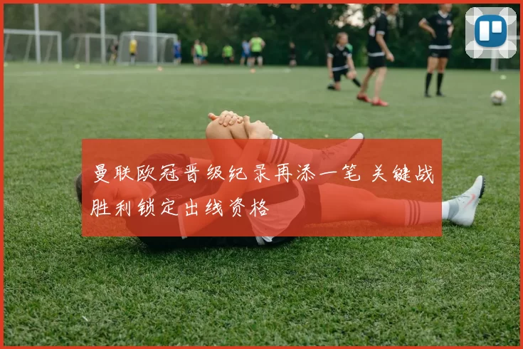 曼联欧冠晋级纪录再添一笔 关键战胜利锁定出线资格