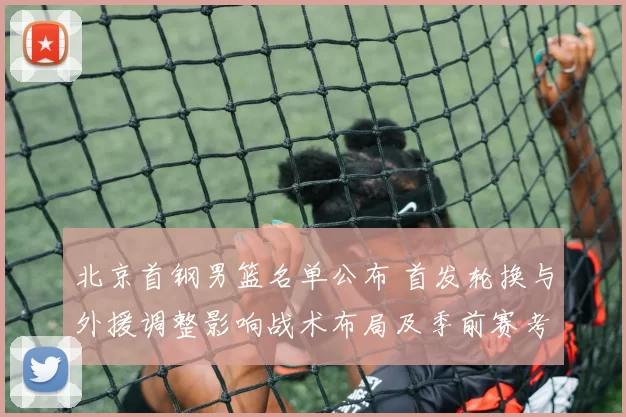 北京首钢男篮名单公布 首发轮换与外援调整影响战术布局及季前赛考量