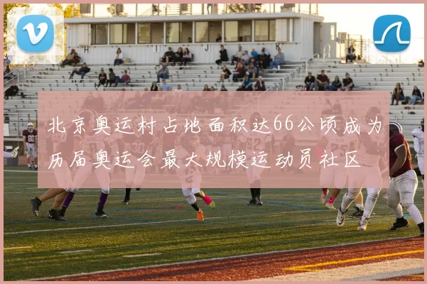 北京奥运村占地面积达66公顷成为历届奥运会最大规模运动员社区