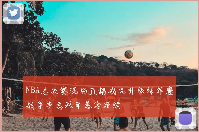 NBA总决赛现场直播战况升级绿军鏖战争夺总冠军悬念延续