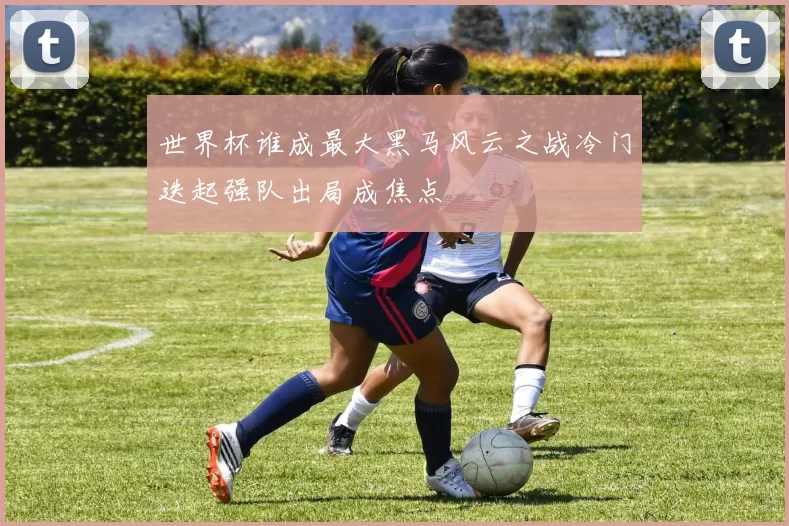 世界杯谁成最大黑马风云之战冷门迭起强队出局成焦点
