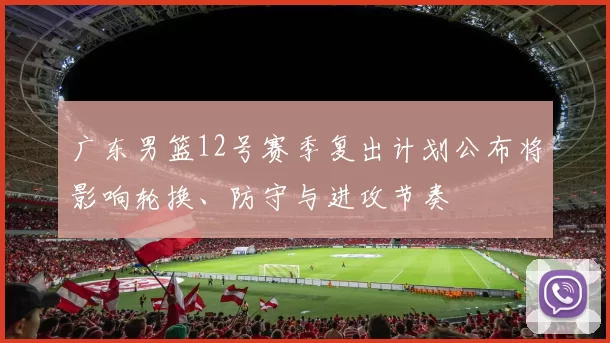 广东男篮12号赛季复出计划公布将影响轮换、防守与进攻节奏