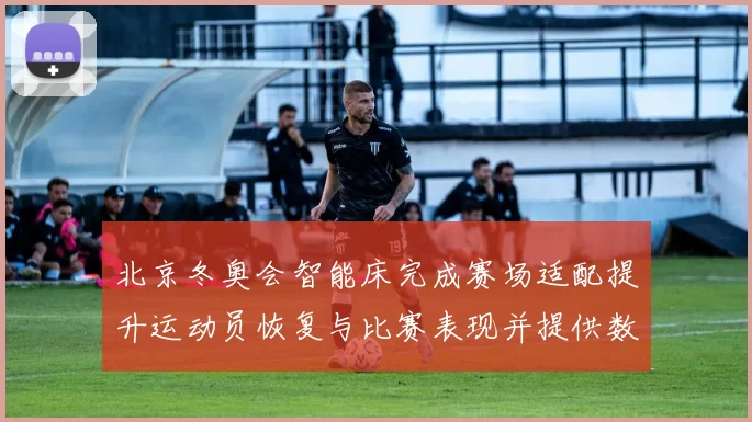 北京冬奥会智能床完成赛场适配提升运动员恢复与比赛表现并提供数据支持