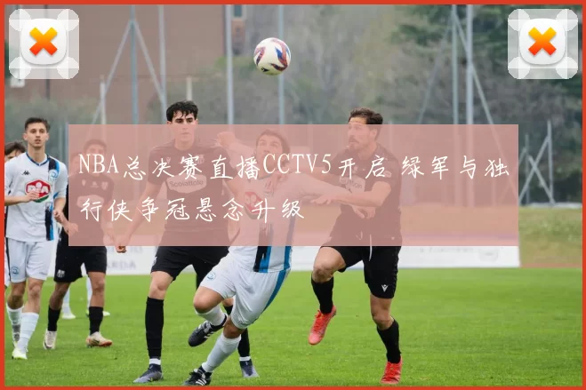 NBA总决赛直播CCTV5开启 绿军与独行侠争冠悬念升级