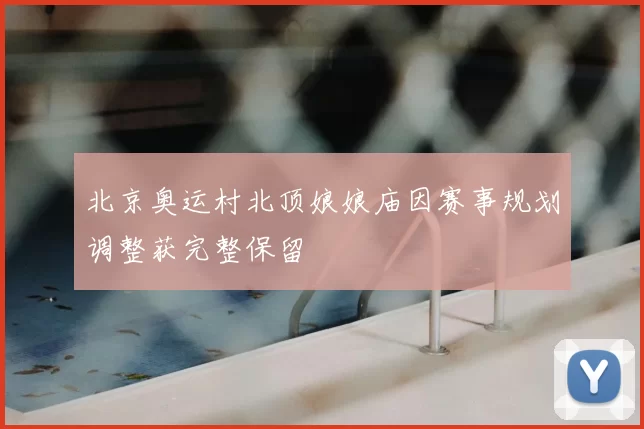 北京奥运村北顶娘娘庙因赛事规划调整获完整保留