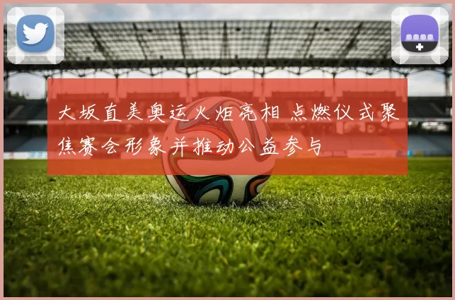 大坂直美奥运火炬亮相 点燃仪式聚焦赛会形象并推动公益参与