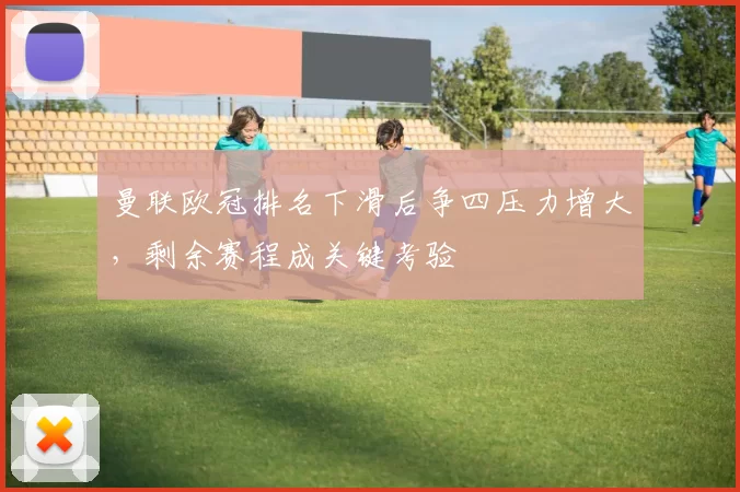 曼联欧冠排名下滑后争四压力增大,剩余赛程成关键考验