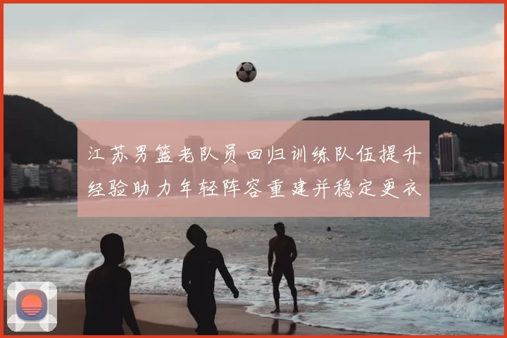 江苏男篮老队员回归训练队伍提升经验助力年轻阵容重建并稳定更衣室