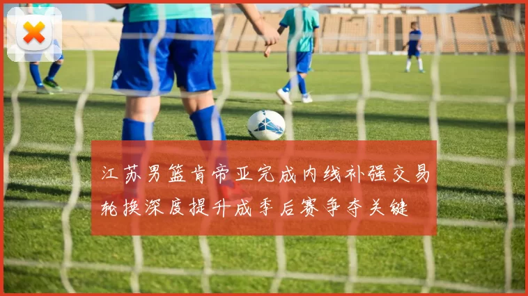 江苏男篮肯帝亚完成内线补强交易轮换深度提升成季后赛争夺关键