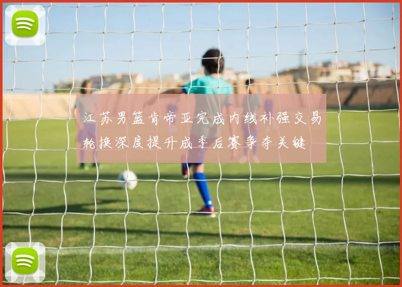 江苏男篮肯帝亚完成内线补强交易轮换深度提升成季后赛争夺关键