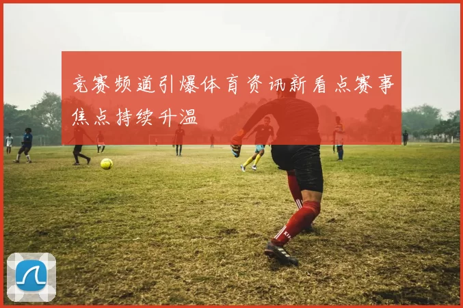 竞赛频道引爆体育资讯新看点赛事焦点持续升温