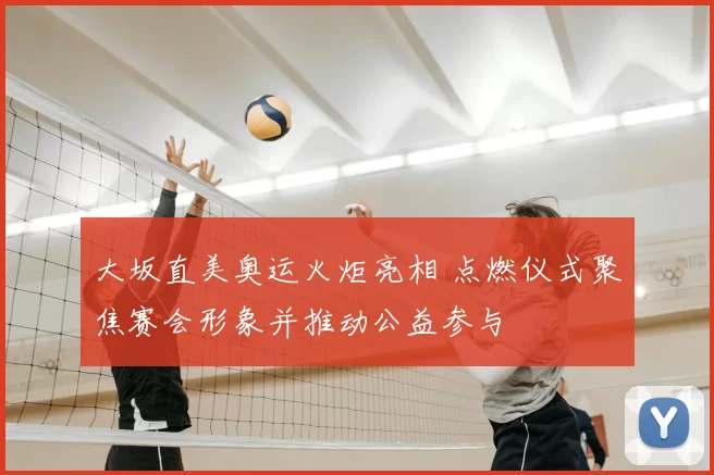 大坂直美奥运火炬亮相 点燃仪式聚焦赛会形象并推动公益参与