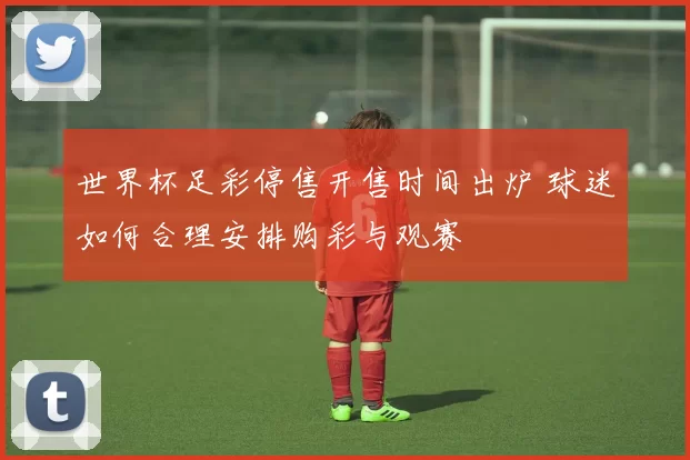 世界杯足彩停售开售时间出炉 球迷如何合理安排购彩与观赛