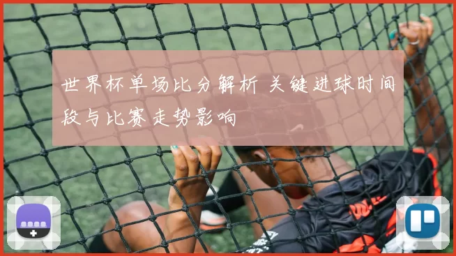 世界杯单场比分解析 关键进球时间段与比赛走势影响