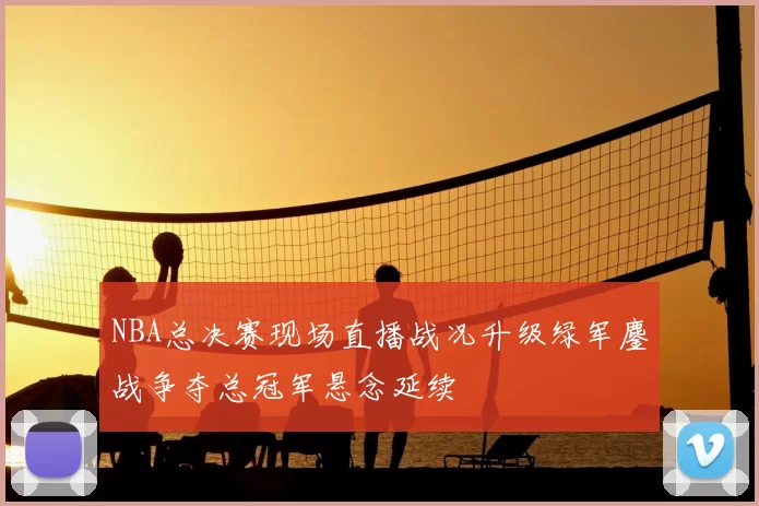 NBA总决赛现场直播战况升级绿军鏖战争夺总冠军悬念延续