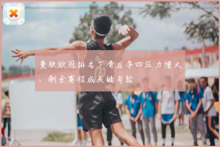 曼联欧冠排名下滑后争四压力增大,剩余赛程成关键考验