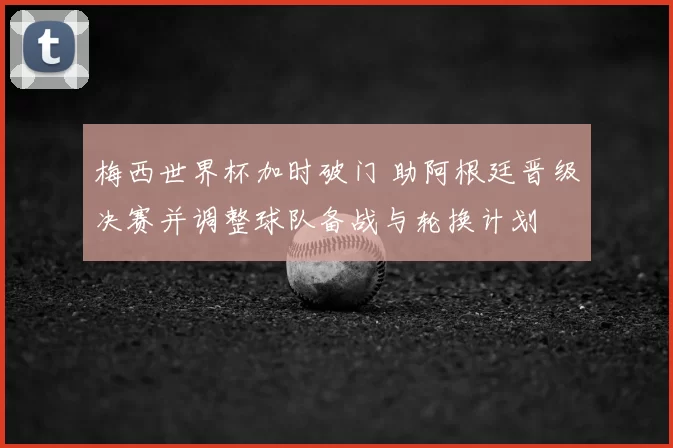 梅西世界杯加时破门 助阿根廷晋级决赛并调整球队备战与轮换计划
